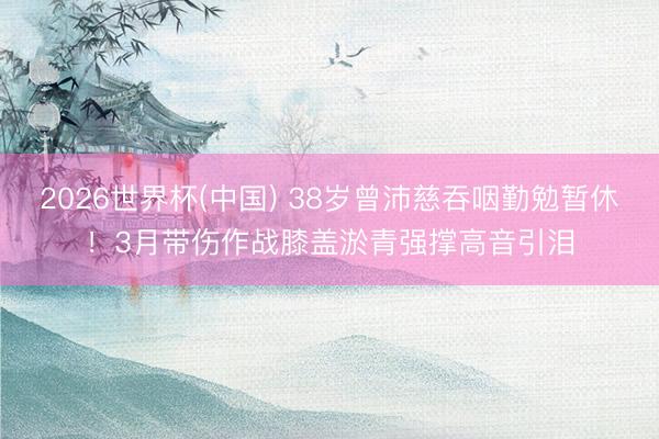 2026世界杯(中国) 38岁曾沛慈吞咽勤勉暂休！3月带伤作战膝盖淤青强撑高音引泪