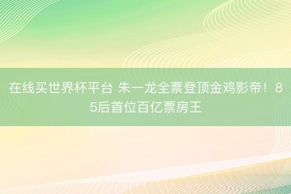 在线买世界杯平台 朱一龙全票登顶金鸡影帝!85后首位百亿票房王