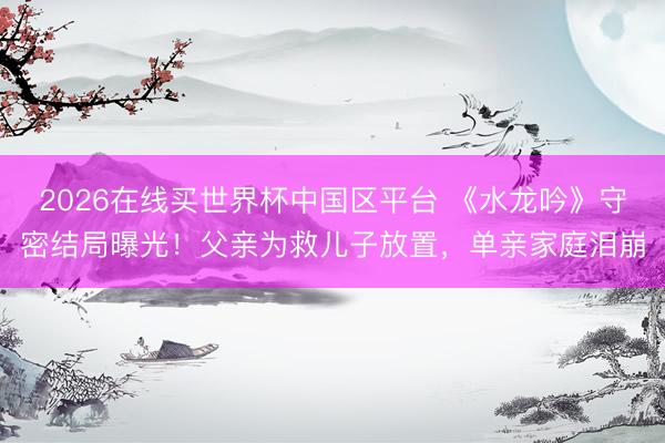 2026在线买世界杯中国区平台 《水龙吟》守密结局曝光！父亲为救儿子放置，单亲家庭泪崩