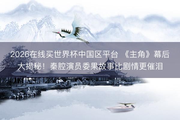 2026在线买世界杯中国区平台 《主角》幕后大揭秘！秦腔演员委果故事比剧情更催泪