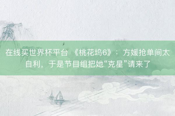 在线买世界杯平台 《桃花坞6》:方媛抢单间太自利,于是节目组把她“克星”请来了