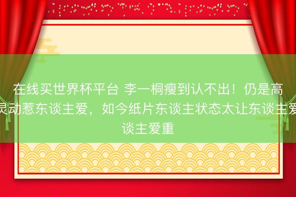 在线买世界杯平台 李一桐瘦到认不出！仍是高昂灵动惹东谈主爱，如今纸片东谈主状态太让东谈主爱重