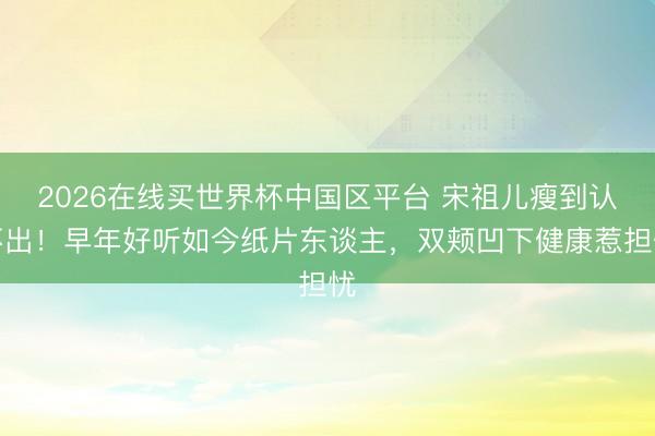 2026在线买世界杯中国区平台 宋祖儿瘦到认不出！早年好听如今纸片东谈主，双颊凹下健康惹担忧