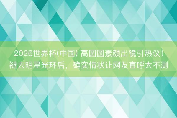2026世界杯(中国) 高圆圆素颜出镜引热议！褪去明星光环后，确实情状让网友直呼太不测