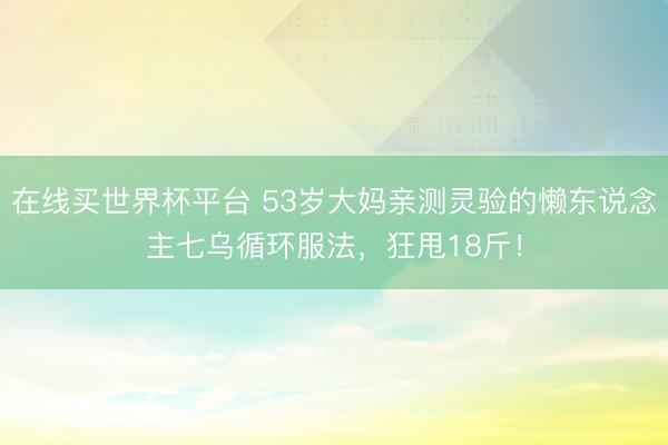 在线买世界杯平台 53岁大妈亲测灵验的懒东说念主七乌循环服法，狂甩18斤！