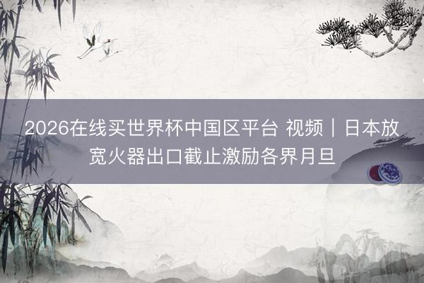 2026在线买世界杯中国区平台 视频｜日本放宽火器出口截止激励各界月旦