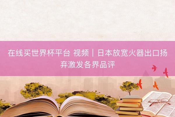 在线买世界杯平台 视频｜日本放宽火器出口扬弃激发各界品评