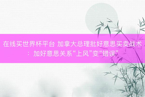 在线买世界杯平台 加拿大总理批好意思买卖战术：加好意思关系“上风”变“错误”