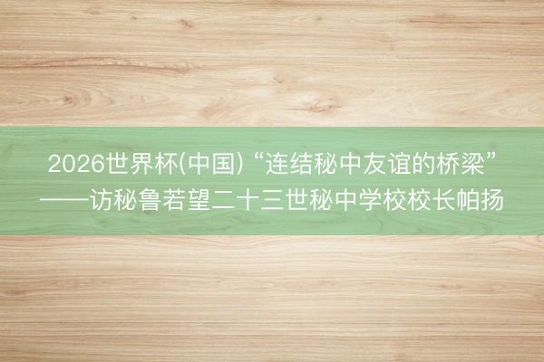 2026世界杯(中国) “连结秘中友谊的桥梁”——访秘鲁若望二十三世秘中学校校长帕扬