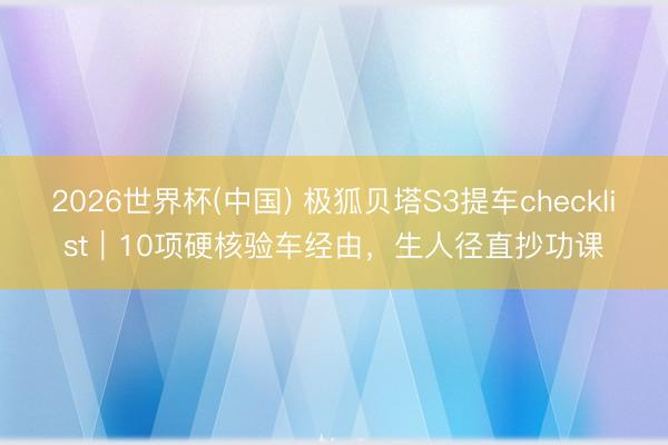 2026世界杯(中国) 极狐贝塔S3提车checklist｜10项硬核验车经由，生人径直抄功课