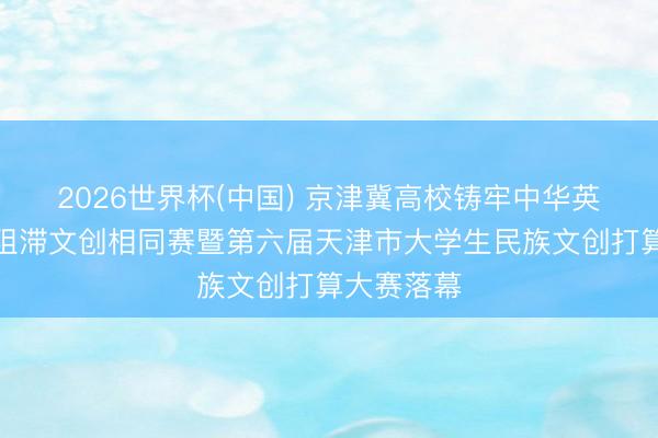 2026世界杯(中国) 京津冀高校铸牢中华英才共同体阻滞文创相同赛暨第六届天津市大学生民族文创打算大赛落幕
