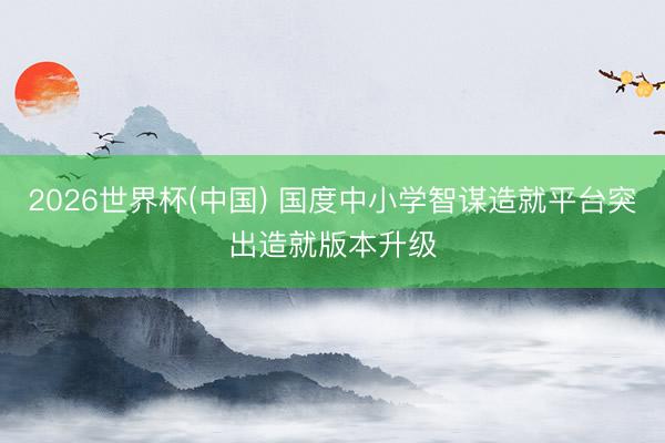 2026世界杯(中国) 国度中小学智谋造就平台突出造就版本升级