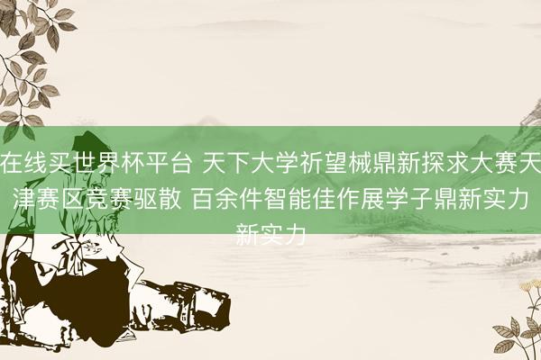 在线买世界杯平台 天下大学祈望械鼎新探求大赛天津赛区竞赛驱散 百余件智能佳作展学子鼎新实力
