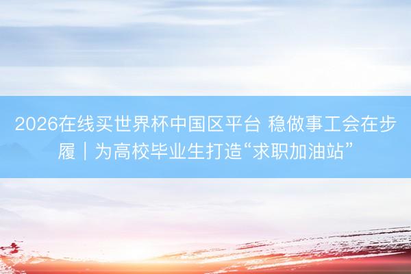 2026在线买世界杯中国区平台 稳做事工会在步履｜为高校毕业生打造“求职加油站”