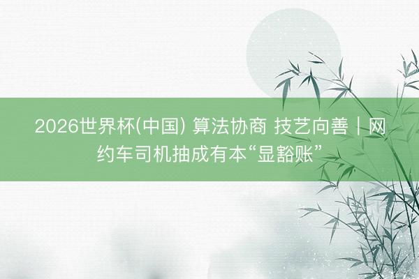 2026世界杯(中国) 算法协商 技艺向善｜网约车司机抽成有本“显豁账”