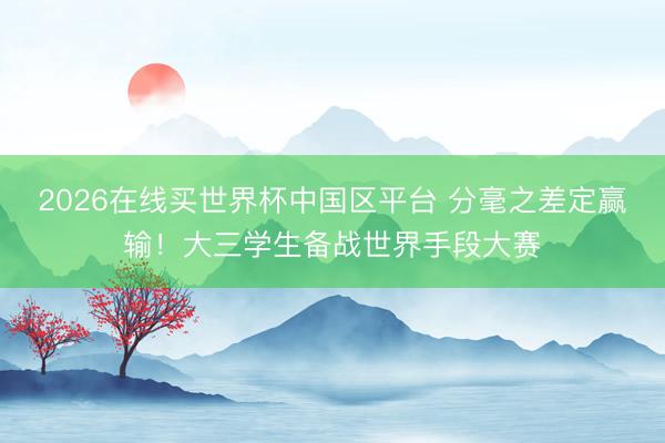 2026在线买世界杯中国区平台 分毫之差定赢输！大三学生备战世界手段大赛