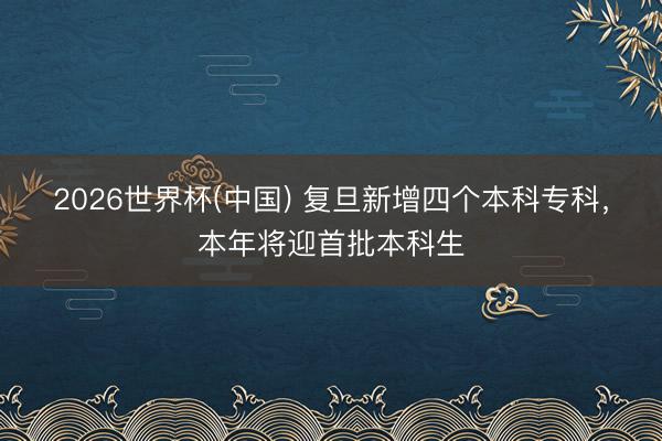 2026世界杯(中国) 复旦新增四个本科专科，本年将迎首批本科生