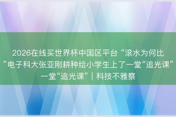 2026在线买世界杯中国区平台 “滚水为何比冷水先结冰？”电子科大张亚刚耕种给小学生上了一堂“追光课”｜科技不雅察