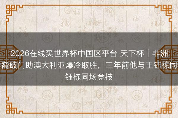 2026在线买世界杯中国区平台 天下杯｜非洲遗民后裔破门助澳大利亚爆冷取胜，三年前他与王钰栋同场竞技
