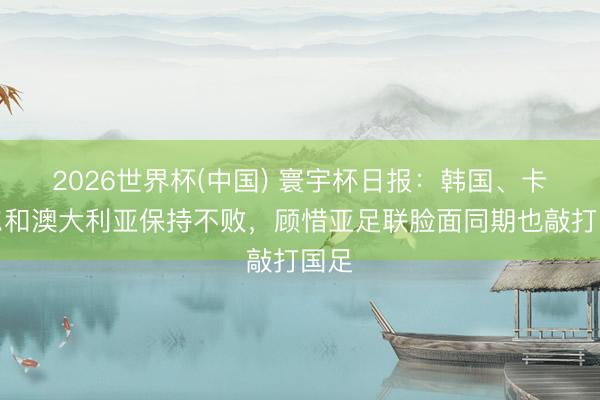 2026世界杯(中国) 寰宇杯日报:韩国、卡塔尔和澳大利亚保持不败,顾惜亚足联脸面同期也敲打国足