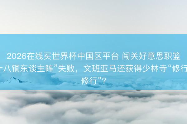 2026在线买世界杯中国区平台 闯关好意思职篮“十八铜东谈主阵”失败,文班亚马还获得少林寺“修行”?
