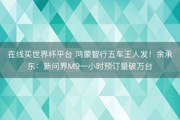 在线买世界杯平台 鸿蒙智行五车王人发！余承东：新问界M9一小时预订量破万台
