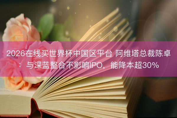 2026在线买世界杯中国区平台 阿维塔总裁陈卓：与深蓝整合不影响IPO，能降本超30%