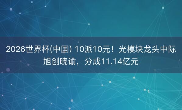 2026世界杯(中国) 10派10元！光模块龙头中际旭创晓谕，分成11.14亿元