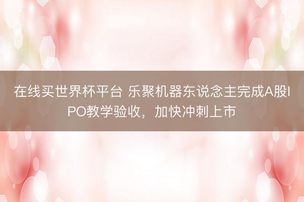 在线买世界杯平台 乐聚机器东说念主完成A股IPO教学验收，加快冲刺上市