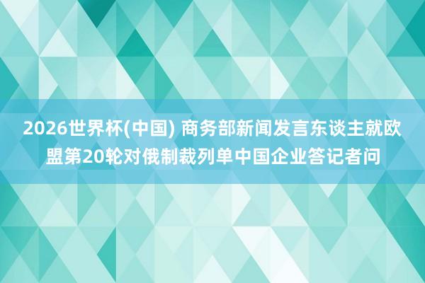 2026世界杯(中国) 商务部新闻发言东谈主就欧盟第20轮对俄制裁列单中国企业答记者问
