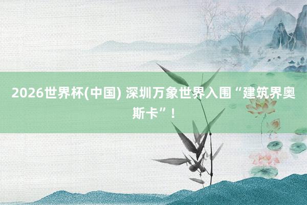 2026世界杯(中国) 深圳万象世界入围“建筑界奥斯卡”！