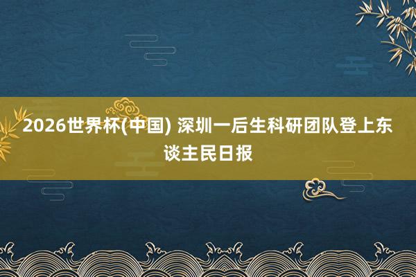2026世界杯(中国) 深圳一后生科研团队登上东谈主民日报