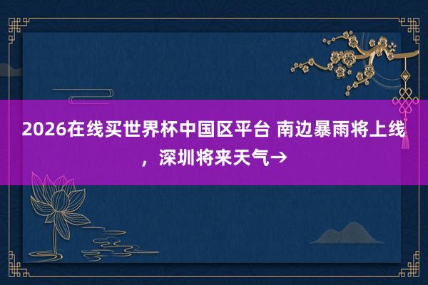 2026在线买世界杯中国区平台 南边暴雨将上线，深圳将来天气→