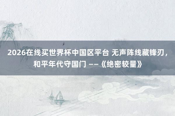 2026在线买世界杯中国区平台 无声阵线藏锋刃，和平年代守国门 ——《绝密较量》