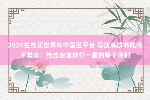 2026在线买世界杯中国区平台 导演高群书叱咤不雅众:给流浪地球打一星的等于你们