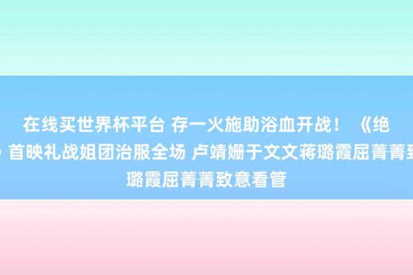 在线买世界杯平台 存一火施助浴血开战！ 《绝密任务》首映礼战姐团治服全场 卢靖姗于文文蒋璐霞屈菁菁致意看管