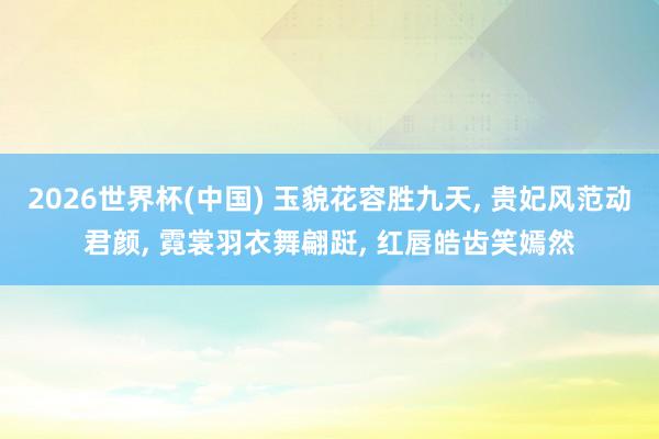 2026世界杯(中国) 玉貌花容胜九天， 贵妃风范动君颜， 霓裳羽衣舞翩跹， 红唇皓齿笑嫣然