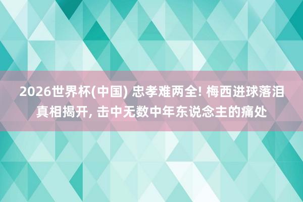 2026世界杯(中国) 忠孝难两全! 梅西进球落泪真相揭开， 击中无数中年东说念主的痛处