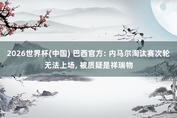 2026世界杯(中国) 巴西官方: 内马尔淘汰赛次轮无法上场， 被质疑是祥瑞物