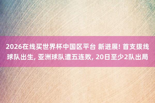 2026在线买世界杯中国区平台 新进展! 首支拨线球队出生， 亚洲球队遭五连败， 20日至少2队出局