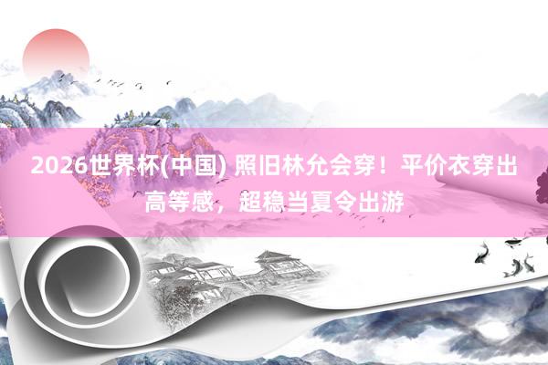 2026世界杯(中国) 照旧林允会穿!平价衣穿出高等感,超稳当夏令出游
