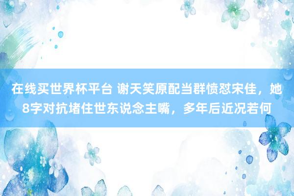 在线买世界杯平台 谢天笑原配当群愤怼宋佳,她8字对抗堵住世东说念主嘴,多年后近况若何