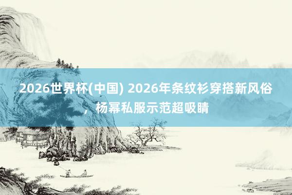 2026世界杯(中国) 2026年条纹衫穿搭新风俗，杨幂私服示范超吸睛