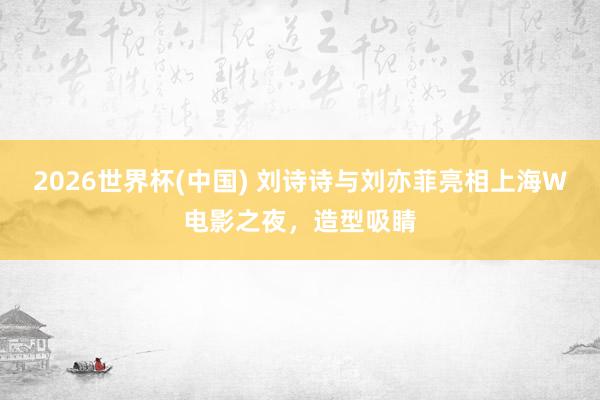 2026世界杯(中国) 刘诗诗与刘亦菲亮相上海W电影之夜,造型吸睛