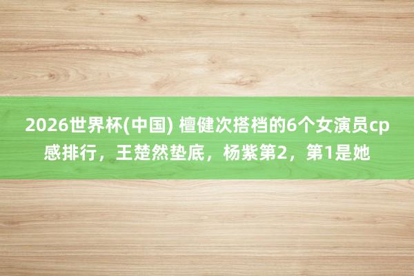 2026世界杯(中国) 檀健次搭档的6个女演员cp感排行,王楚然垫底,杨紫第2,第1是她